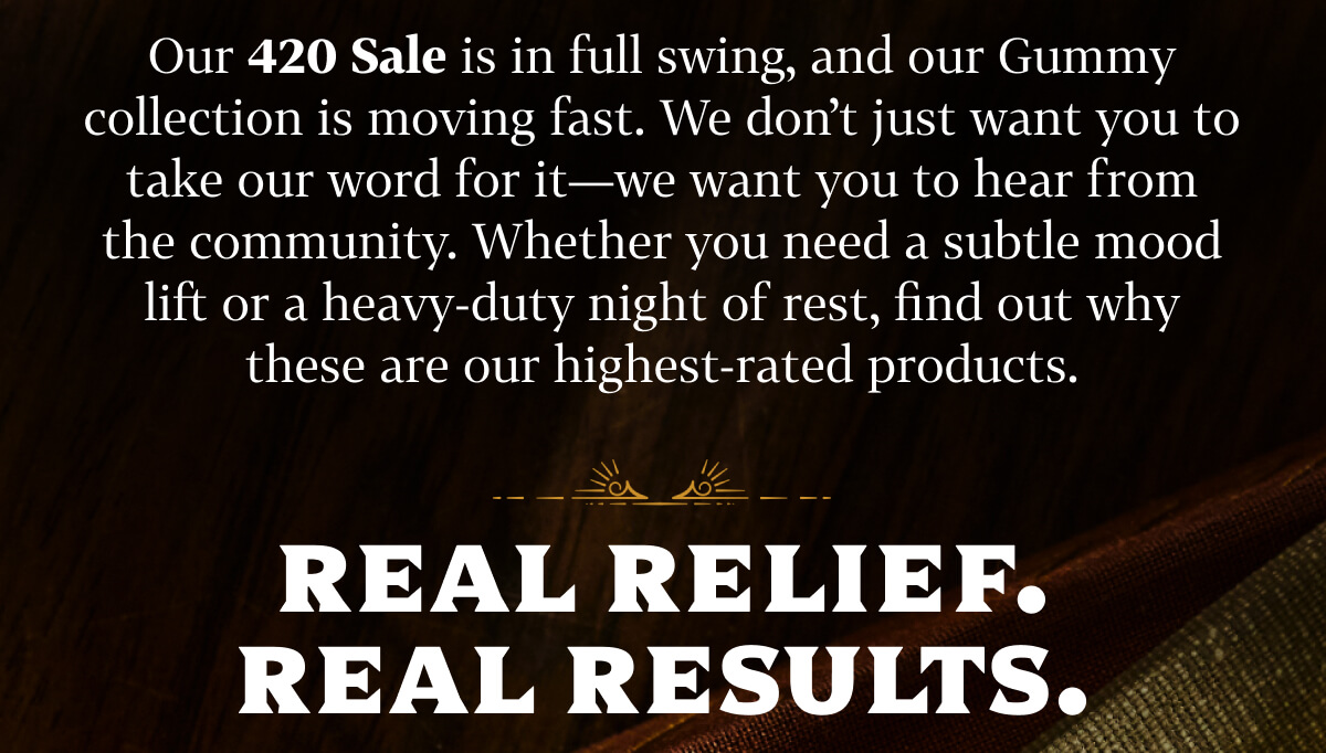 Our 420 Sale is in full swing, and our Gummy collection is moving fast. We don’t just want you to take our word for it—we want you to hear from the community. Whether you need a subtle mood lift or a heavy-duty night of rest, find out why these are our highest-rated products. Real Relief. Real Results.
