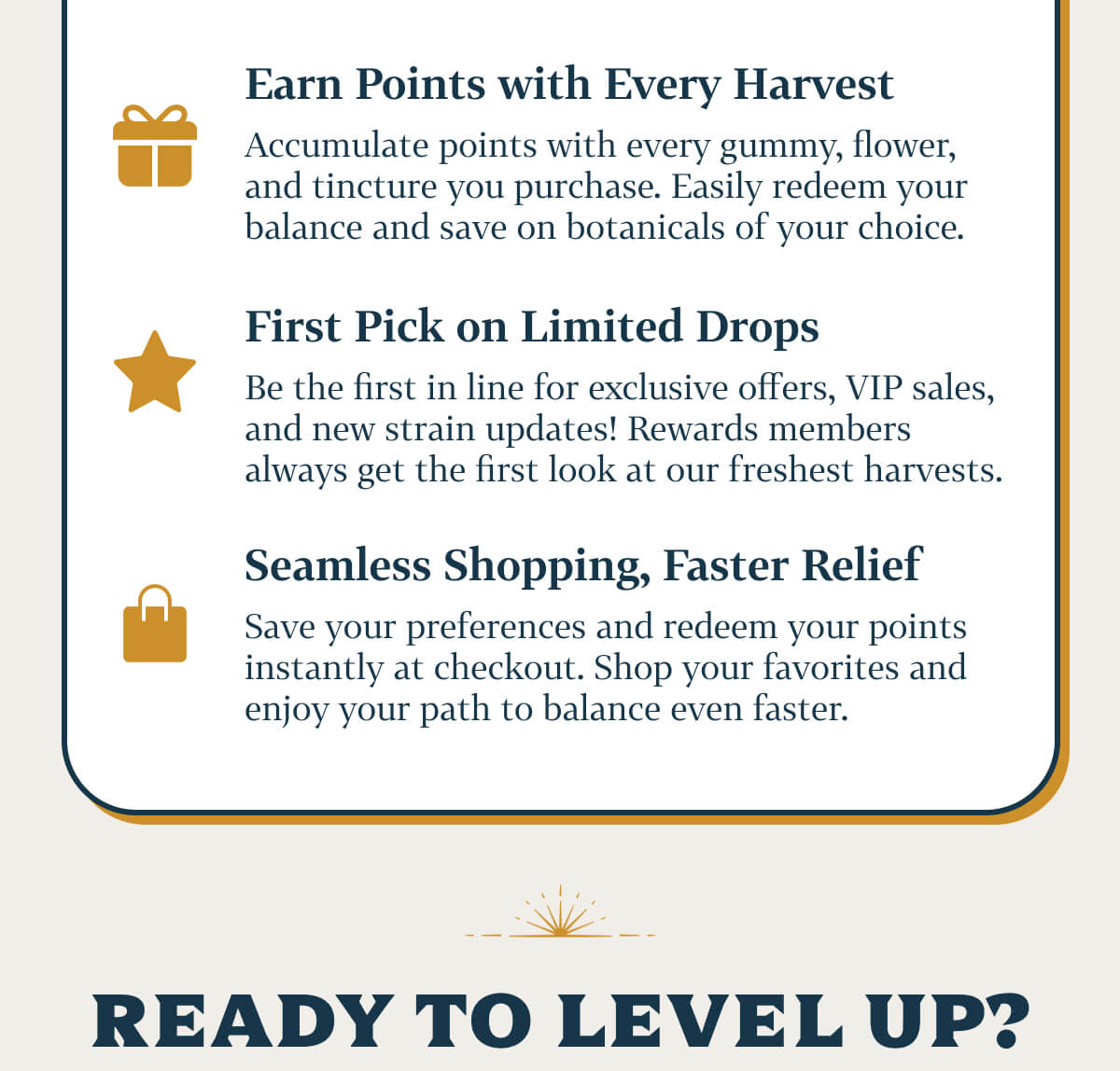 Here's why you should join  Earn Points with Every Harvest  Accumulate points with every gummy, flower, and tincture you purchase. Easily redeem your balance and save on botanicals of your choice. First Pick on Limited Drops  Be the first in line for exclusive offers, VIP sales, and new strain updates! Rewards members always get the first look at our freshest harvests. Seamless Shopping, Faster Relief  Save your preferences and redeem your points instantly at checkout. Shop your favorites and enjoy your path to balance even faster.