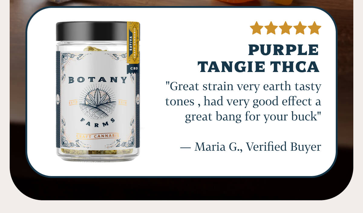 Purple Tangie THCA "Great strain very earth tasty tones , had very good effect a great bang for your buck" — Maria G., Verified Buyer