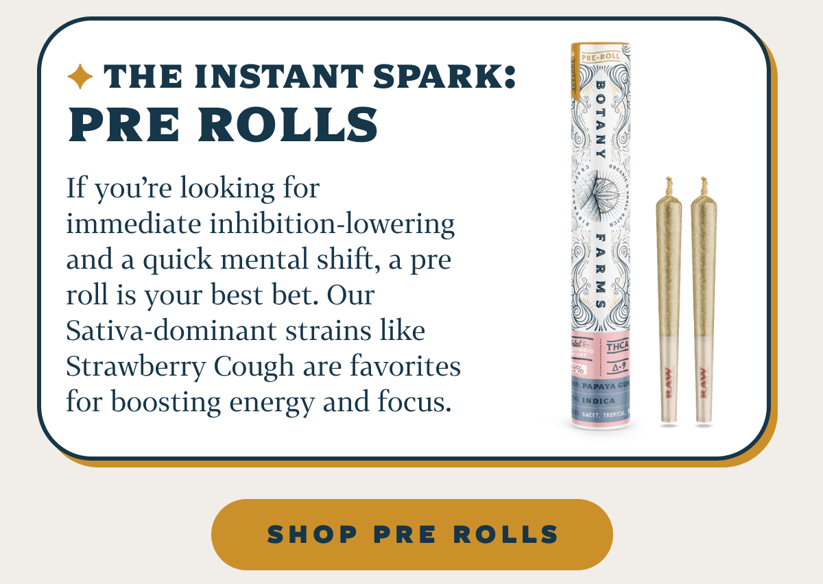 The Instant Spark: Pre Rolls If you’re looking for immediate inhibition-lowering and a quick mental shift, a pre roll is your best bet. Our Sativa-dominant strains like Strawberry Cough are favorites for boosting energy and focus.