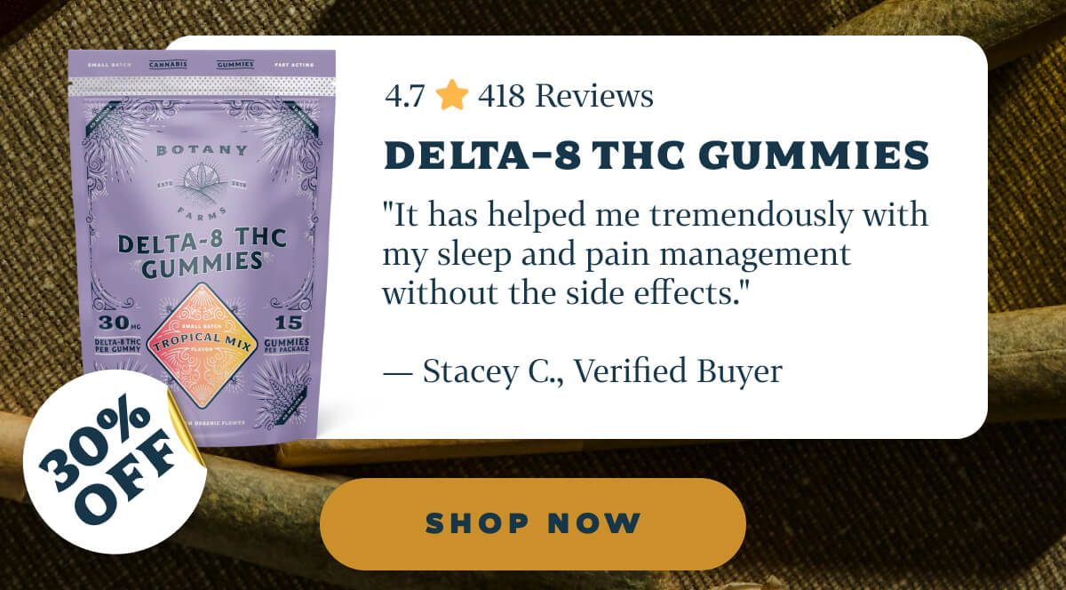 Delta-8 THC Gummies 4.7 ⭐️ 418 Reviews "It has helped me tremendously with my sleep and pain management without the side effects." — Stacey C., Verified Buyer