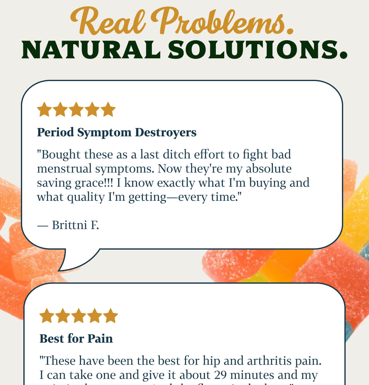 Real Problems. Natural Solutions.  Period Symptom Destroyers  "Bought these as a last ditch effort to fight bad menstrual symptoms. Now they're my absolute saving grace!!! I know exactly what I'm buying and what quality I'm getting—every time." — Brittni F.  Best for Pain  "These have been the best for hip and arthritis pain. I can take one and give it about 29 minutes and my pain is almost gone. And the flavor is the best." — Melissa P.