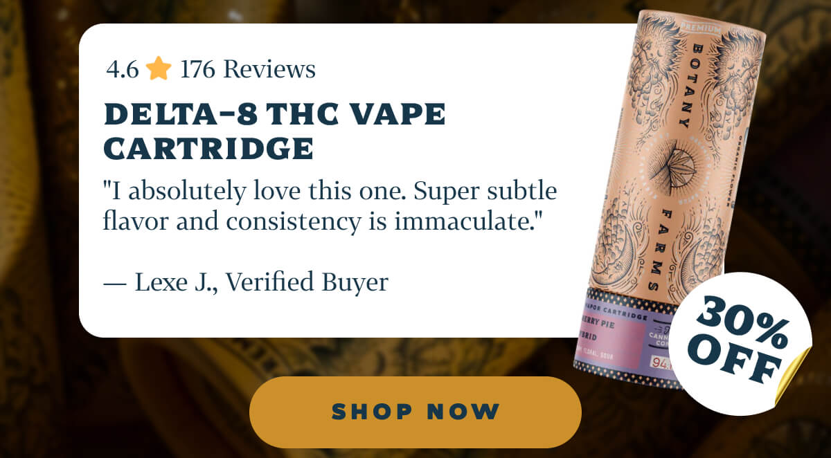Delta-8 THC Vape Cartridge 4.6 ⭐️ 176 Reviews "I absolutely love this one. Super subtle flavor and consistency is immaculate." — Lexe J., Verified Buyer