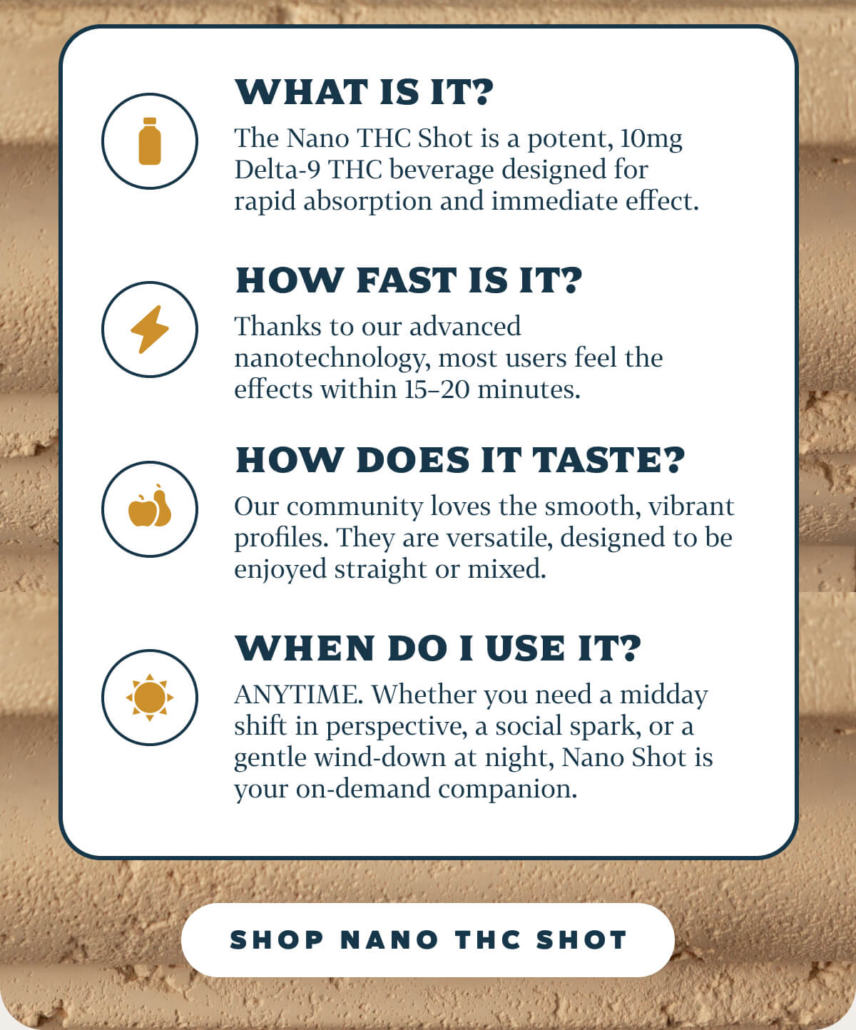 WHAT IS IT? The Nano THC Shot is a potent, 10mg Delta-9 THC beverage designed for rapid absorption and immediate effect. HOW FAST IS IT? Thanks to our advanced nanotechnology, most users feel the effects within 15–20 minutes. HOW DOES IT TASTE? Our community loves the smooth, vibrant profiles. They are versatile, designed to be enjoyed straight or mixed. WHEN DO I USE IT? ANYTIME. Whether you need a midday shift in perspective, a social spark, or a gentle wind-down at night, Nano Shot is your on-demand companion.