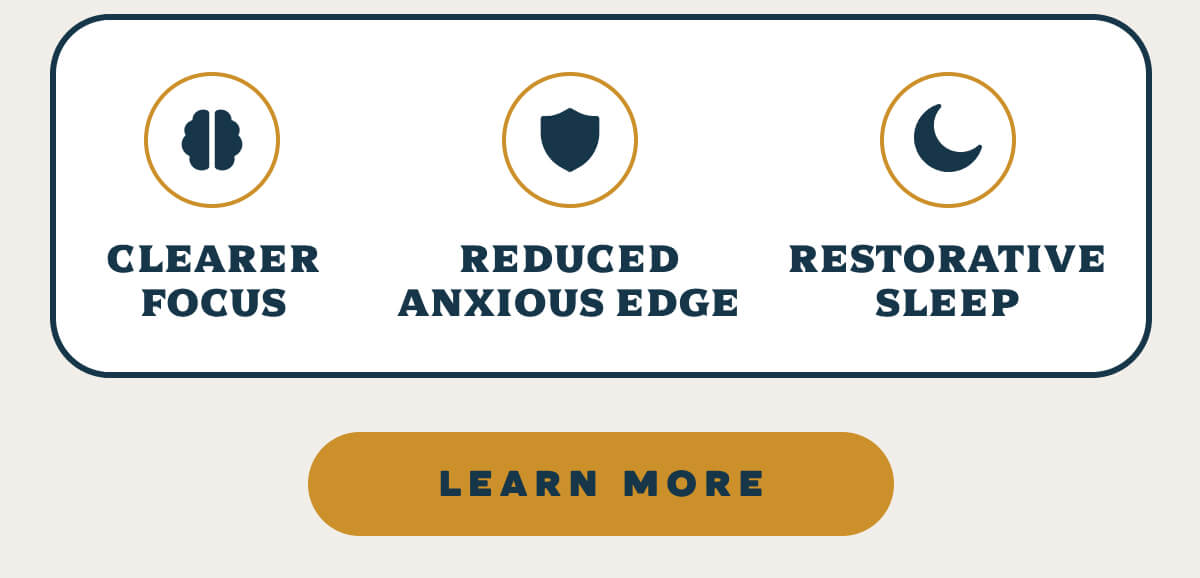 [Icon: Mind] Clearer Focus [Icon: Shield] Reduced Anxious Edge [Icon: Moon] Restorative Sleep
