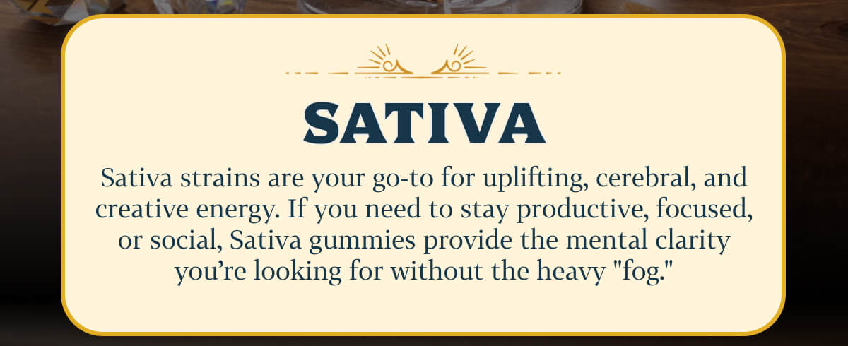 Sativa Sativa strains are your go-to for uplifting, cerebral, and creative energy. If you need to stay productive, focused, or social, Sativa gummies provide the mental clarity you're looking for without the heavy "fog."