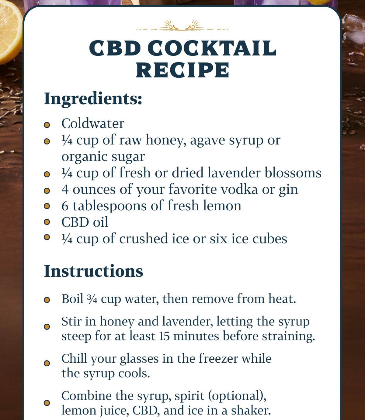 CBD Cocktail Recipe Coldwater ¼ cup of raw honey, agave syrup or organic sugar ¼ cup of fresh or dried lavender blossoms 4 ounces of your favorite vodka or gin 6 tablespoons of fresh lemon CBD oil ¼ cup of crushed ice or six ice cubes