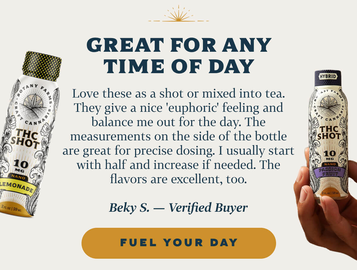 Great for Any Time of Day Love these as a shot or mixed into tea. They give a nice 'euphoric' feeling and balance me out for the day. The measurements on the side of the bottle are great for precise dosing. I usually start with half and increase if needed. The flavors are excellent, too. Beky S. — Verified Buyer