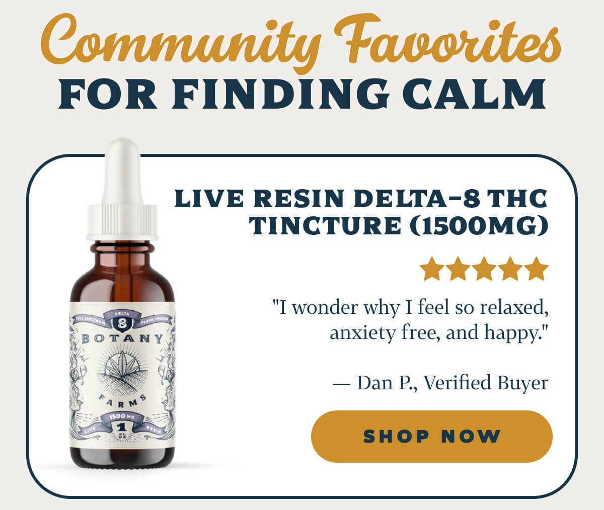 Community Favorites for Finding Calm  Live Resin Delta-8 THC Tincture (1500mg) "I wonder why I feel so relaxed, anxiety free, and happy." — Dan P., Verified Buyer