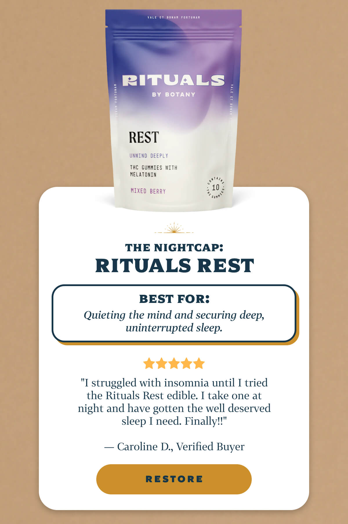 THE NIGHTCAP: Rituals Rest Best for: Quieting the mind and securing deep, uninterrupted sleep.  "I struggled with insomnia until I tried the Rituals Rest edible. I take one at night and have gotten the well deserved sleep I need. Finally!!" — Caroline D., Verified Buyer