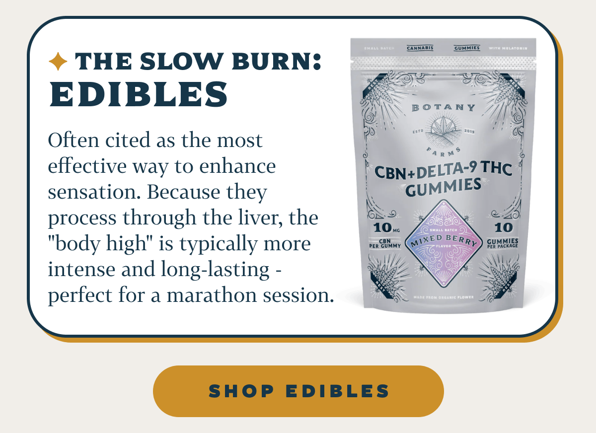 The Slow Burn: Edibles Often cited as the most effective way to enhance sensation. Because they process through the liver, the "body high" is typically more intense and long-lasting - perfect for a marathon session.