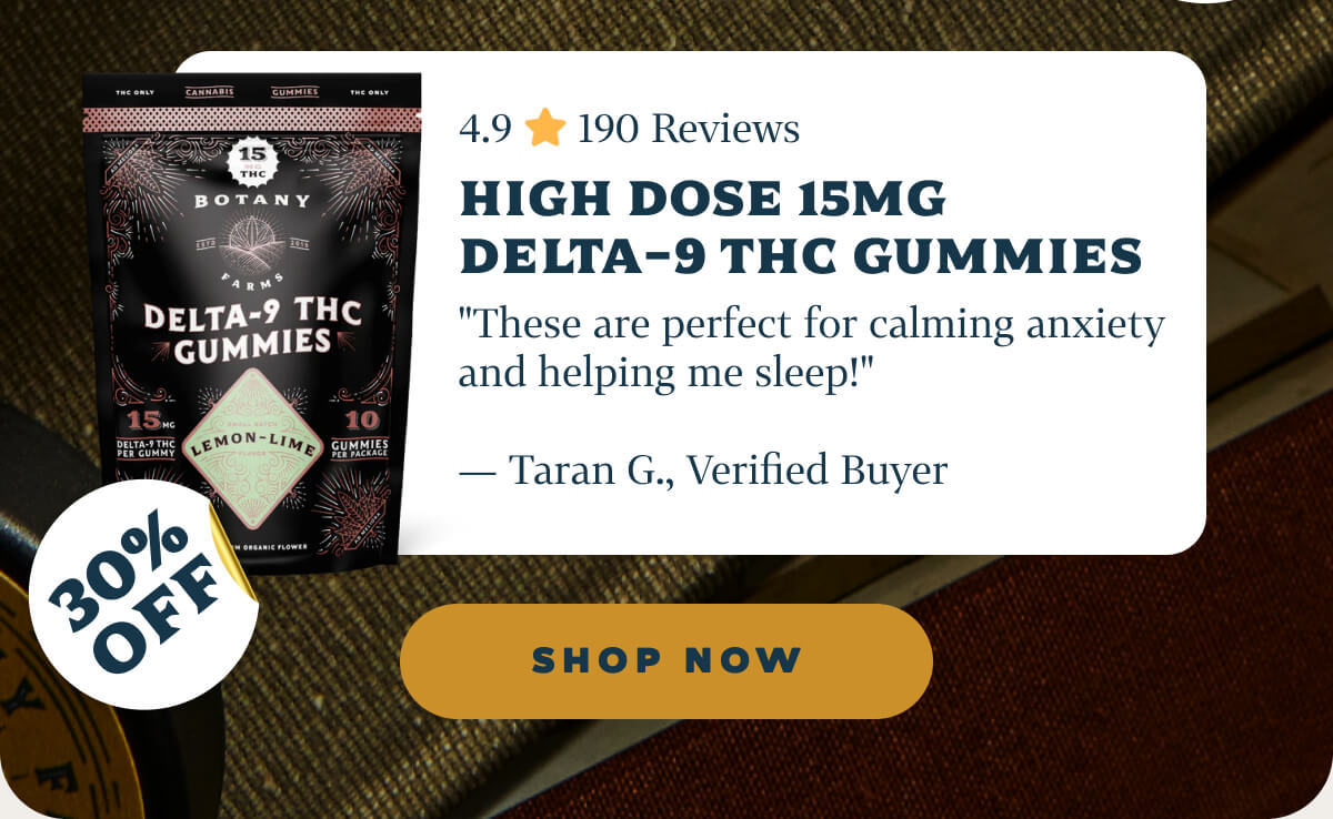 High Dose 15mg Delta-9 THC Gummies 4.9 ⭐️ 190 Reviews "These are perfect for calming anxiety and helping me sleep!" — Taran G., Verified Buyer