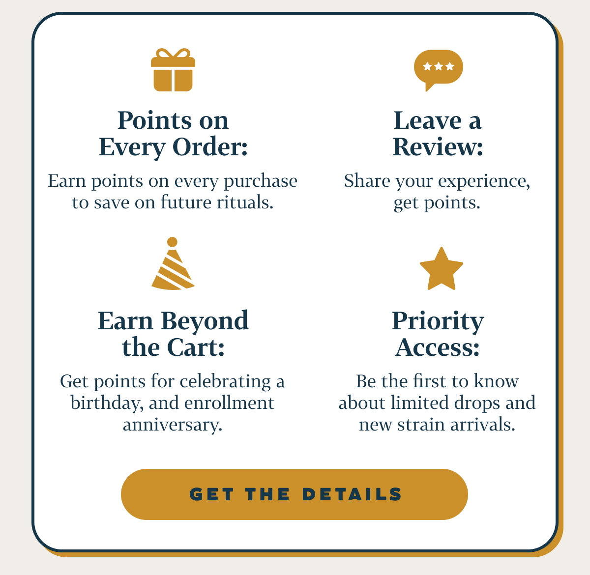 Points on Every Order: Earn points on every purchase to save on future rituals. Leave a Review: Share your experience, get points. Earn Beyond the Cart: Get points for celebrating a birthday, and enrollment anniversary. Priority Access: Be the first to know about limited drops and new strain arrivals.
