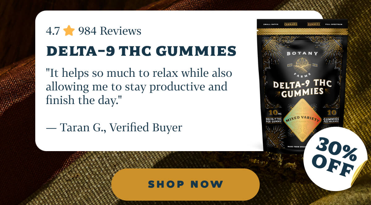 Delta-9 THC Gummies 4.7 ⭐️ 984 Reviews "It helps so much to relax while also allowing me to stay productive and finish the day." — Taran G., Verified Buyer