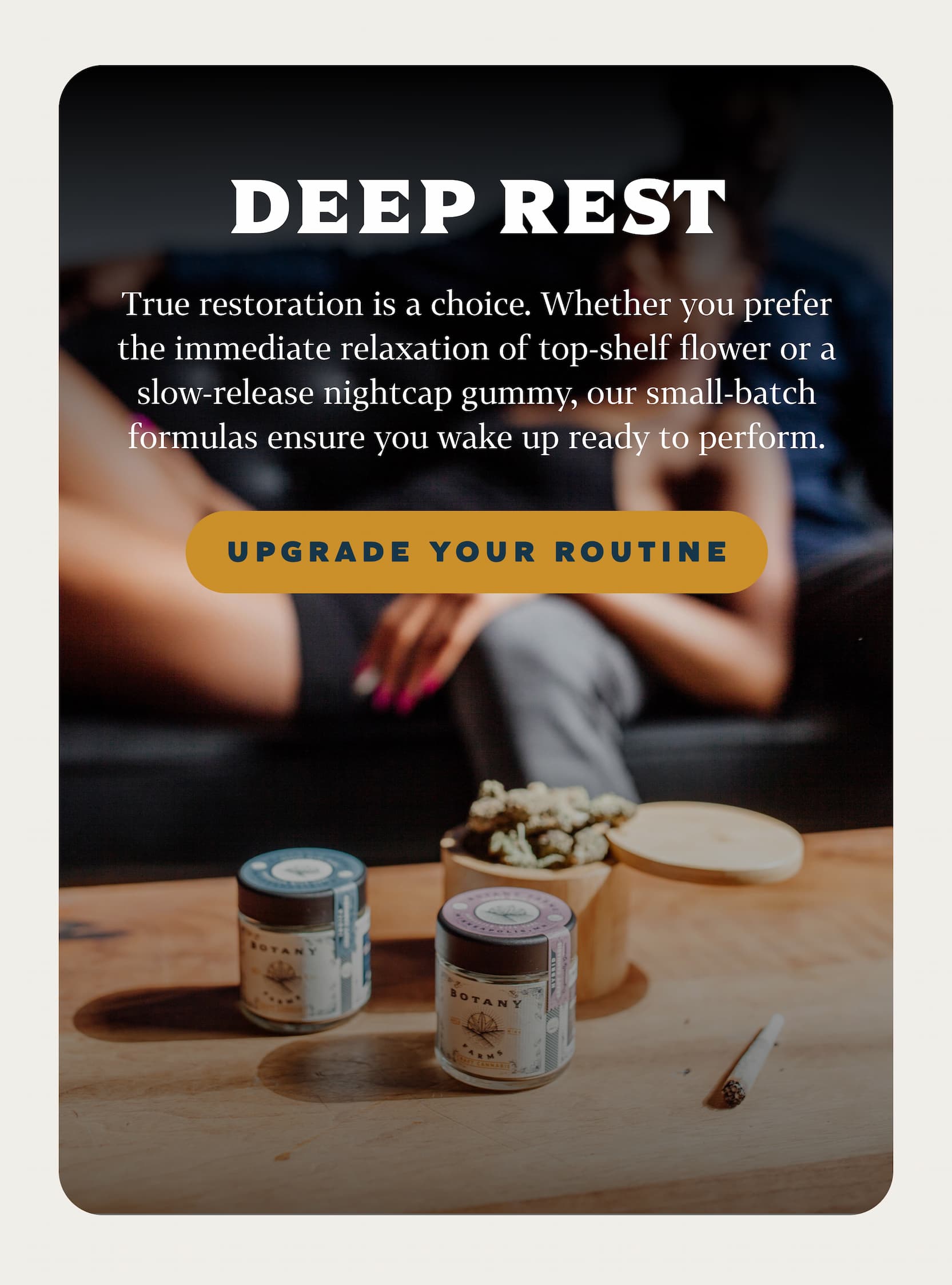 DEEP REST True restoration is a choice. Whether you prefer the immediate relaxation of top-shelf flower or a slow-release nightcap gummy, our small-batch formulas ensure you wake up ready to perform.
