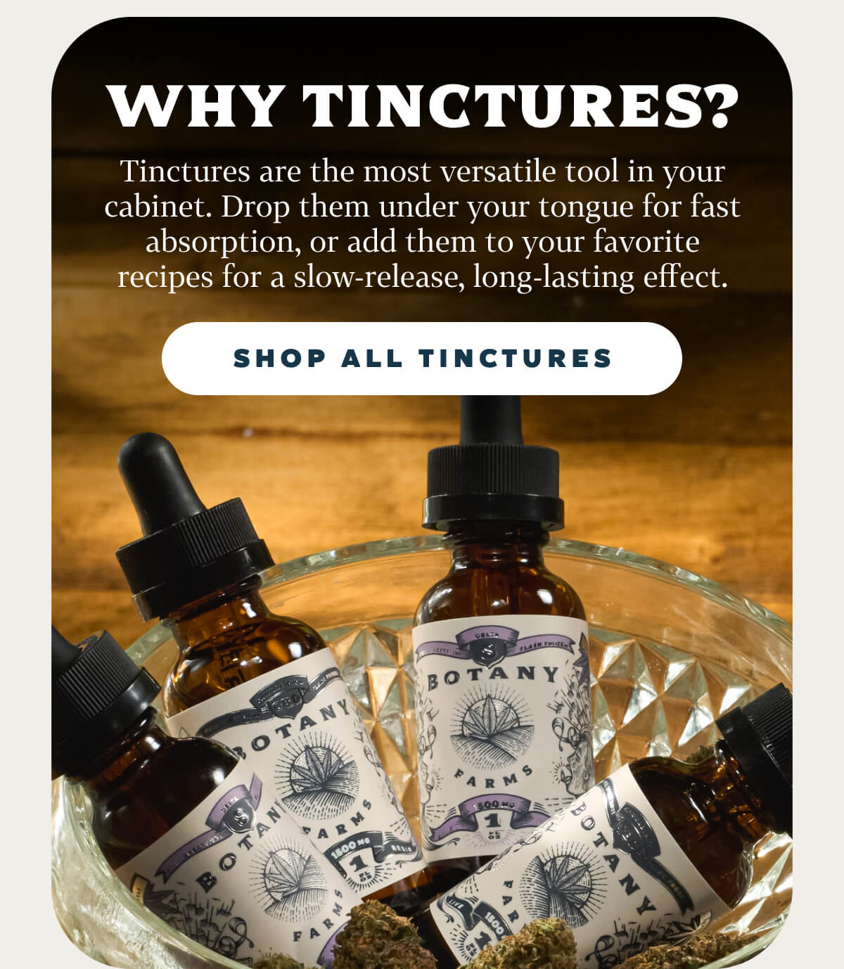 Why Tinctures?  Tinctures are the most versatile tool in your cabinet. Drop them under your tongue for fast absorption, or add them to your favorite recipes for a slow-release, long-lasting effect.