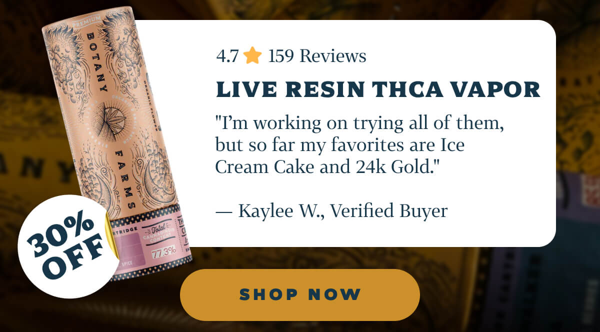Live Resin THCA Vapor 4.7 ⭐️ 159 Reviews "I’m working on trying all of them, but so far my favorites are Ice Cream Cake and 24k Gold." — Kaylee W., Verified Buyer