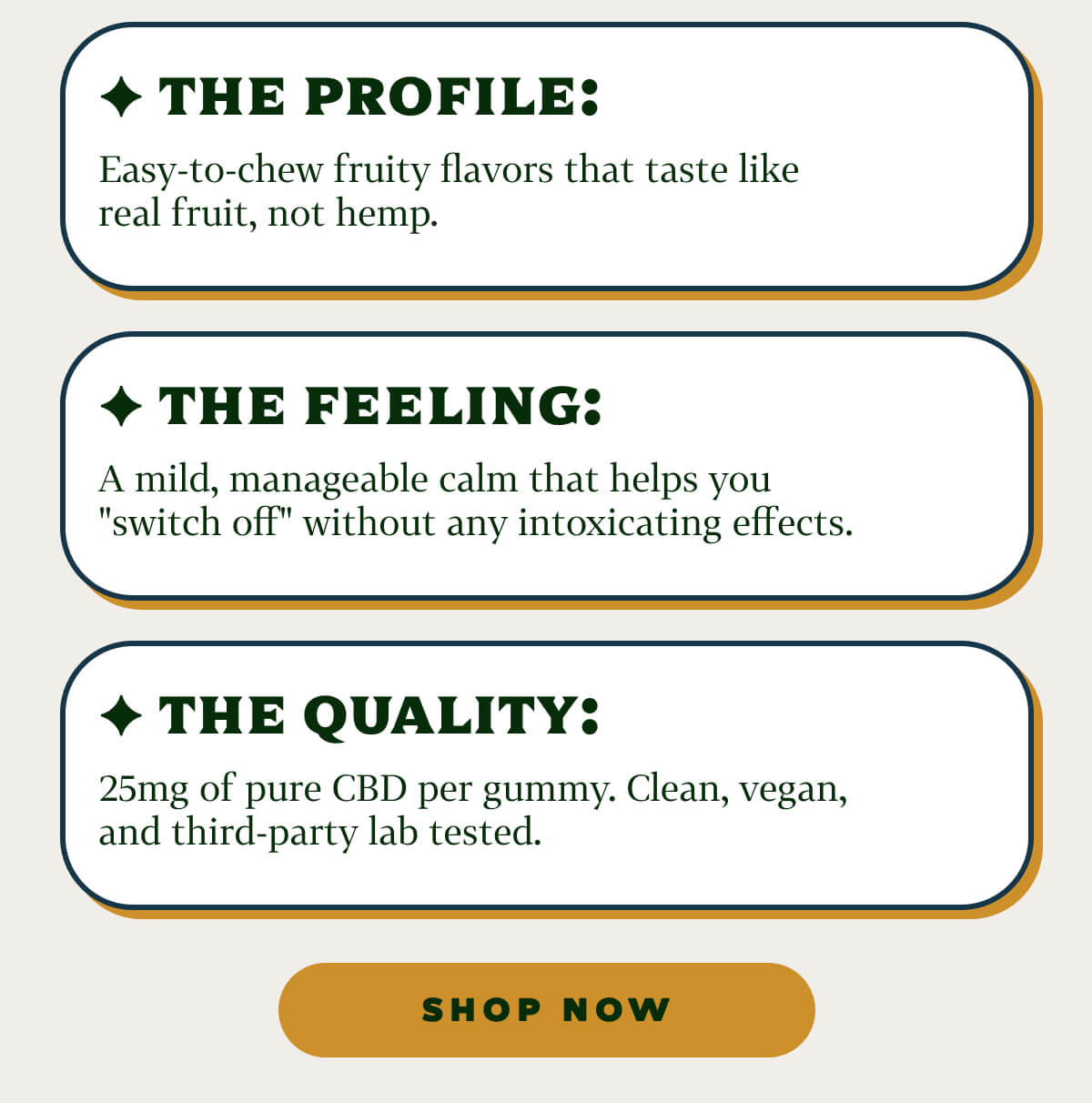 ✦ The Profile: Easy-to-chew fruity flavors that taste like real fruit, not hemp. ✦ The Feeling: A mild, manageable calm that helps you "switch off" without any intoxicating effects. ✦ The Quality: 25mg of pure CBD per gummy. Clean, vegan, and third-party lab tested.