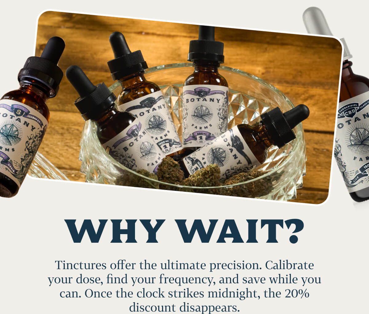 Why wait?  Tinctures offer the ultimate precision. Calibrate your dose, find your frequency, and save while you can. Once the clock strikes midnight, the 20% discount disappears.