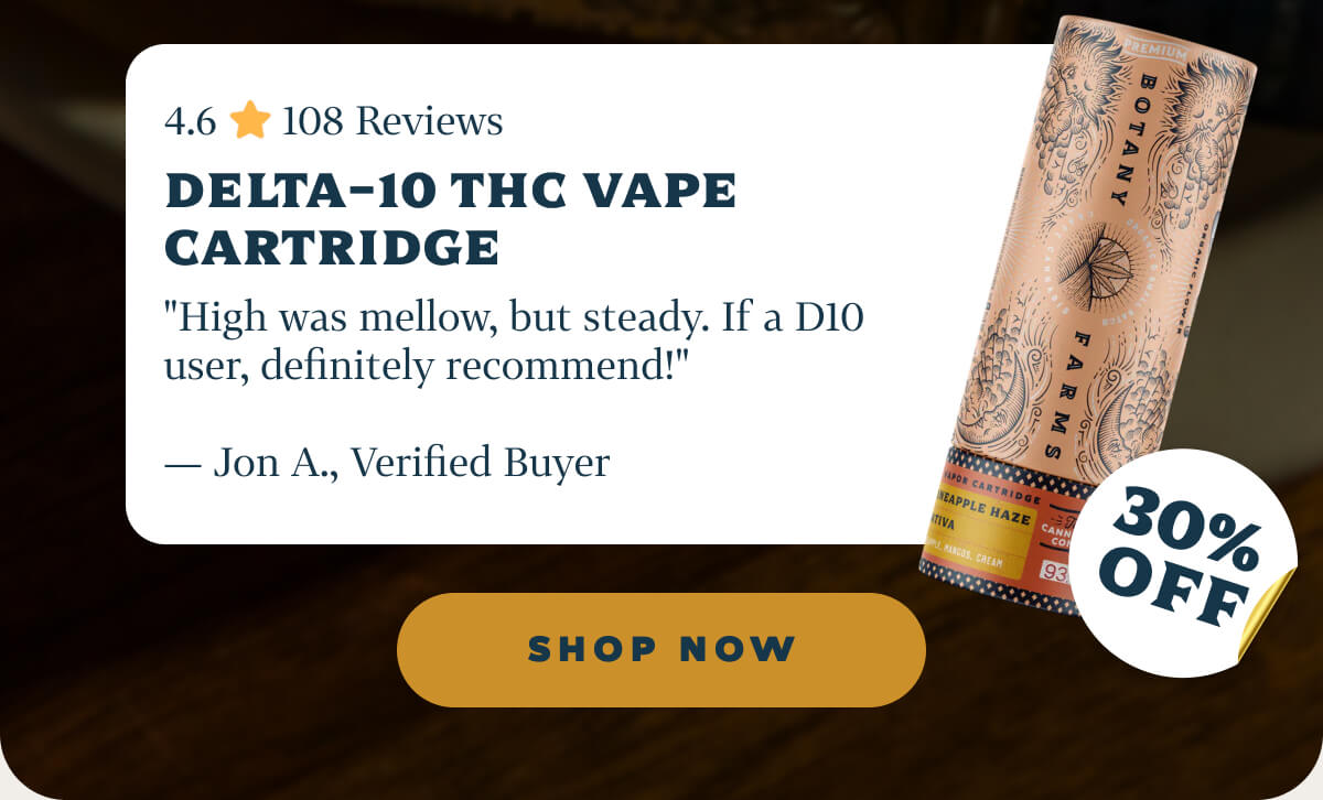 Delta-10 THC Vape Cartridge 4.6 ⭐️ 108 Reviews "High was mellow, but steady. If a D10 user, definitely recommend!" — Jon A., Verified Buyer