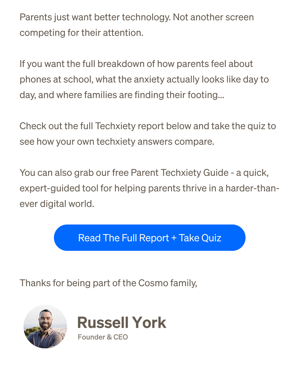 Parents just want better technology. | Not another screen competing for their attention. | If you want the full breakdown of how parents feel about phones at school, what the anxiety actually looks like day to day, and where families are finding their footing... | Check out the full Techxiety report below and take the quiz to see how your own techxiety answers compare. | You can also grab our free Parent Techxiety Guide - a quick, expert-guided tool for helping parents thrive in a harder-than-ever digital world. | Read The Full Report + Take Quiz | Thanks for being part of the Cosmo family, — Russell York, Founder & CEO