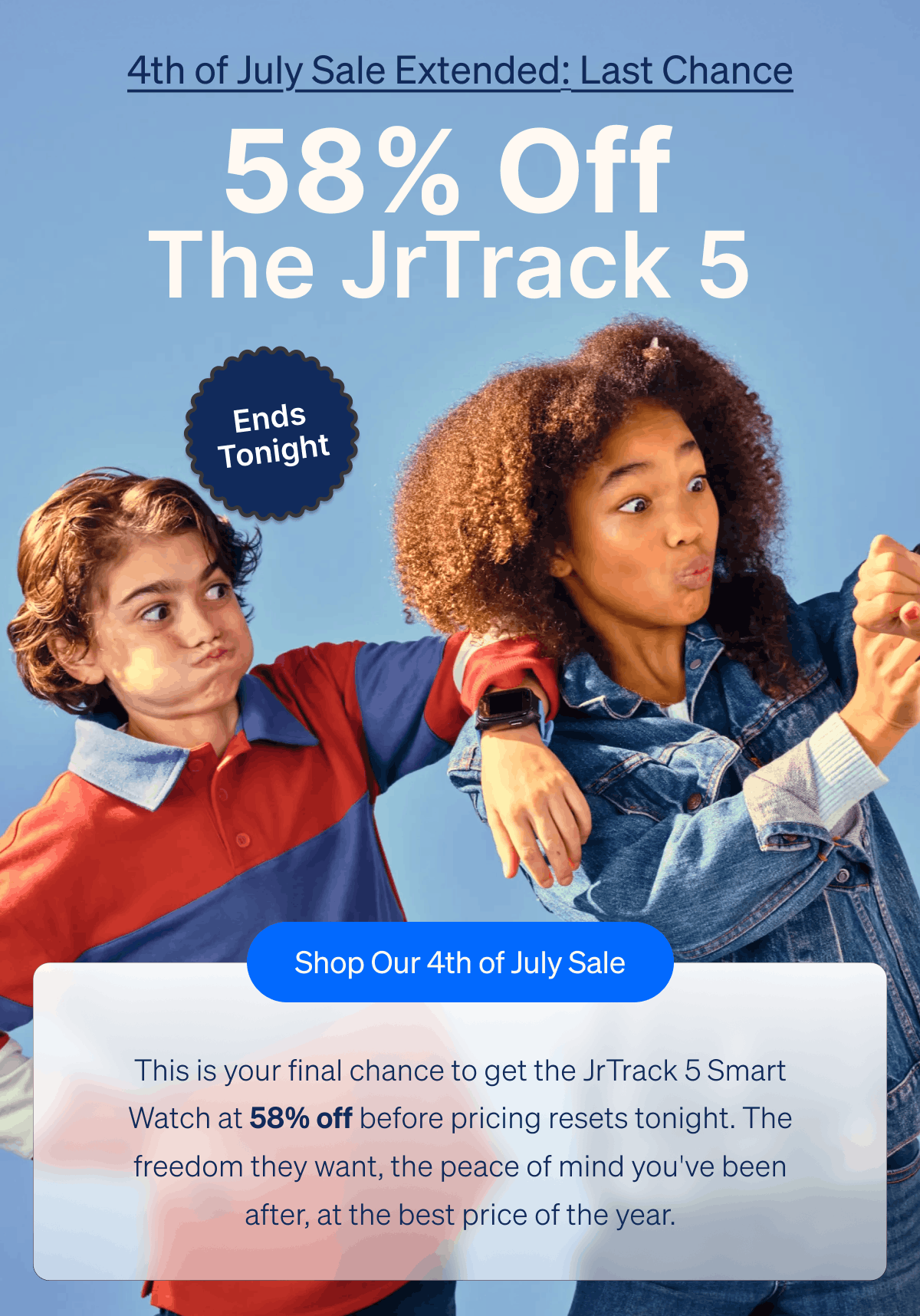 4th of July Sale: Last Chance – 50% Off The JrTrack 5 Ends Tonight | The fireworks are almost up, and so is the sale.&nbsp;| This is your final chance to get the JrTrack 5 Smart Watch at 50% off before pricing resets tonight. | The freedom they want, the peace of mind you've been after, at the best price of the year. | Shop Our 4th of July Sale