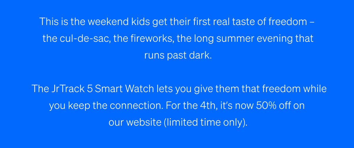 This is the weekend kids get their first real taste of freedom –  the cul-de-sac, the fireworks, the long summer evening that runs past dark. | The JrTrack 5 Smart Watch lets you give them that freedom while you keep the connection. | For the 4th, it’s now 50% off on  our website (limited time only).