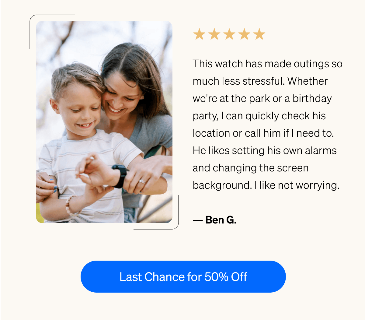 ⭐⭐⭐⭐⭐ "This watch has made outings so much less stressful. | Whether we're at the park or a birthday party, I can quickly check his location or call him if I need to. | He likes setting his own alarms and changing the screen background. | I like not worrying." — Ben G. | Last Chance for 50% Off