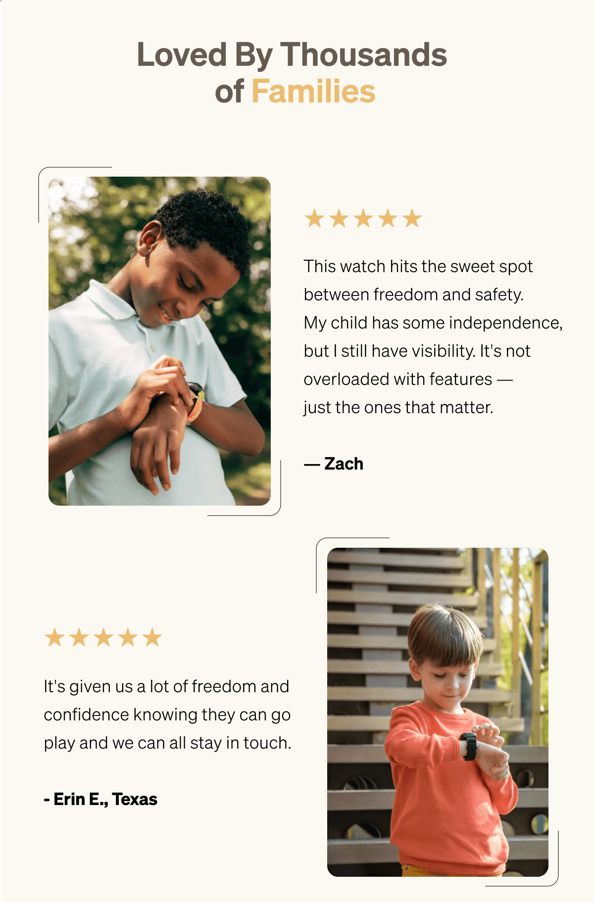 Loved By Thousands of Families ⭐⭐⭐⭐⭐ "This watch hits the sweet spot between freedom and safety. | My child has some independence, but I still have visibility. | It's not overloaded with features — just the ones that matter." — Zach | ⭐⭐⭐⭐⭐ "It's given us a lot of freedom and confidence knowing they can go play and we can all stay in touch. — Erin E., Texas