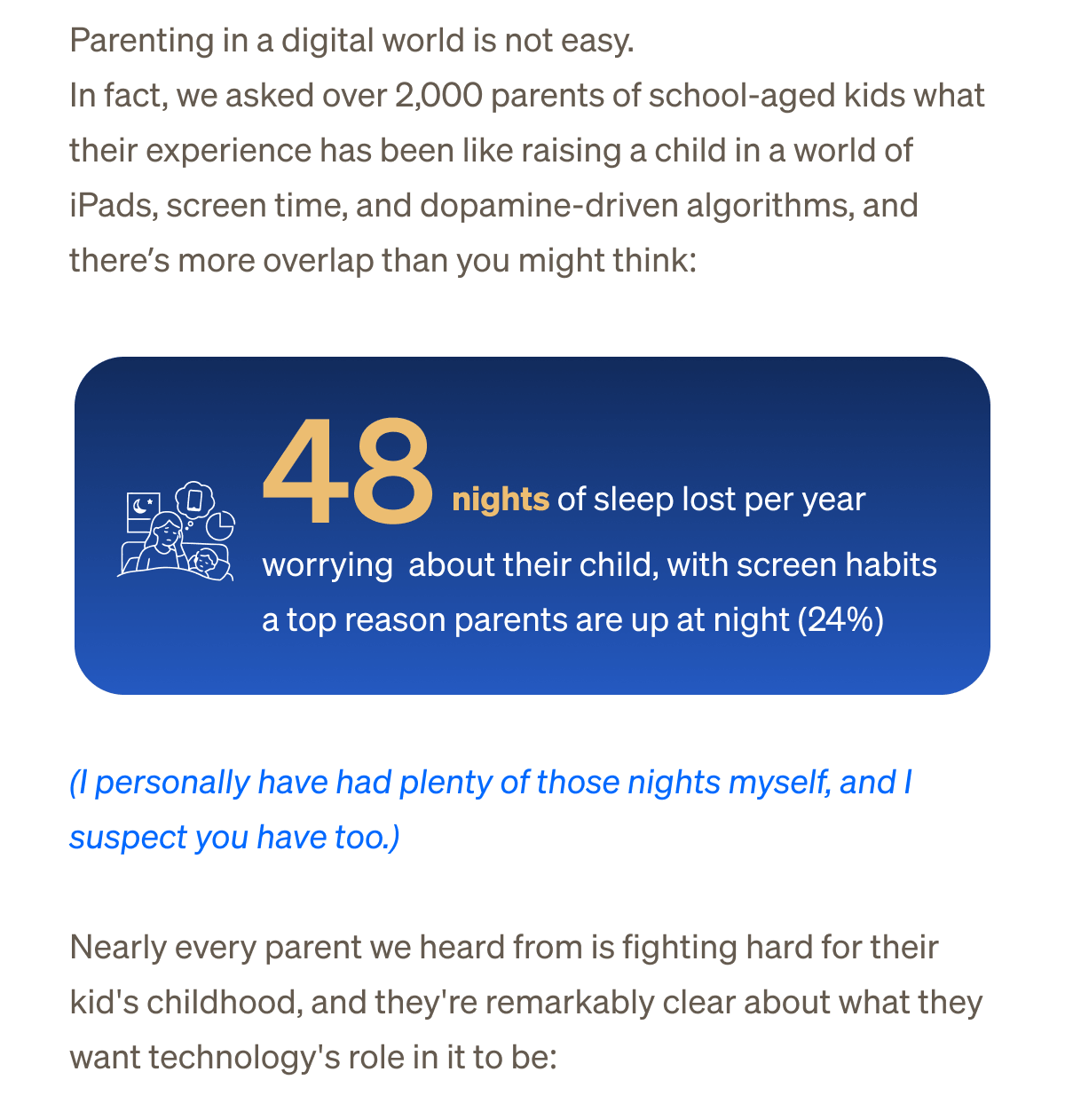 Nobody has it figured out, seriously. Parenting in a digital world is not easy.&nbsp;| In fact, we asked over 2,000 parents of school-aged kids what their experience has been like raising a child in a world of iPads, screen time, and dopamine-driven algorithms –&nbsp;and there’s more overlap than you might think:  48 nights of sleep lost per year worrying about their child, with screen habits a top reason parents are up at night (24%) (I personally have had plenty of those nights myself, and I suspect you have too.) | Nearly every parent we heard from is fighting hard for their kid's childhood — and they're remarkably clear about what they want technology's role in it to be: