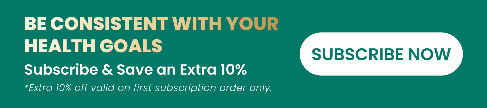 Be Consistent With Your Health Goals SUBSCRIBE NOW Subscribe & Save an Extra 10% *Extra 10% off valid on first subscription order only.