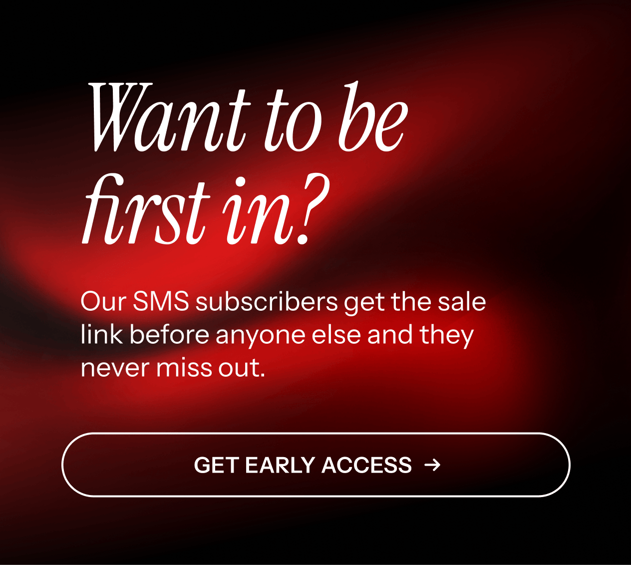 Be first in. Our SMS subscribers get first access. Get early access