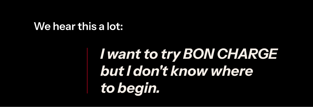 We hear this alot: I want to try BON CHARGE but i don't know where to begin.