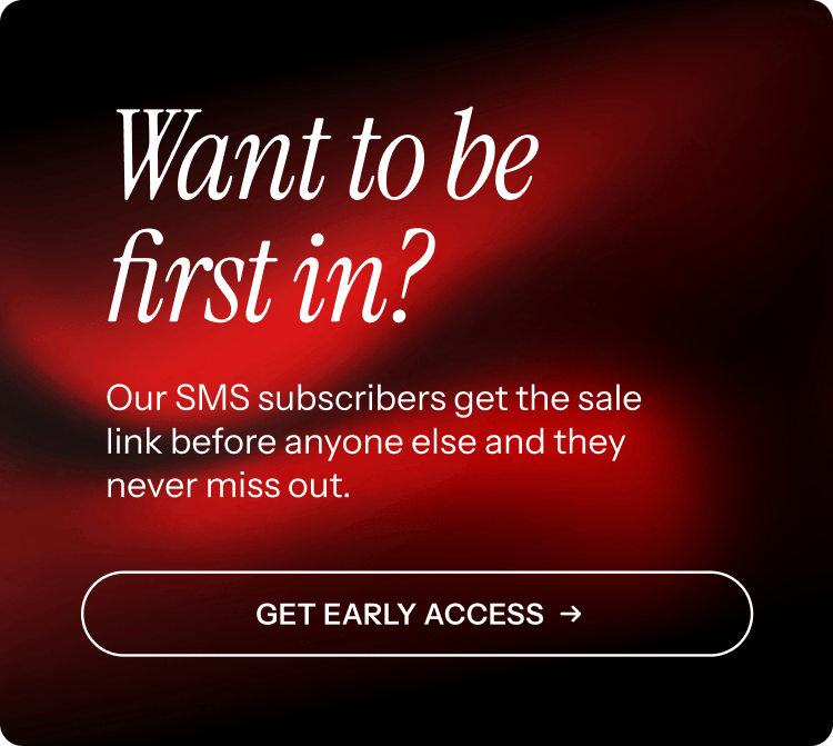 Be first in. Our SMS subscribers get first access. Get early access