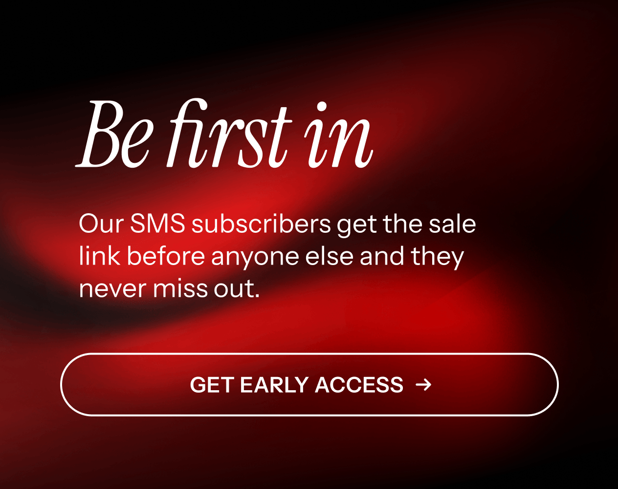 Be first in. Our SMS subscribers get first access. Get early access