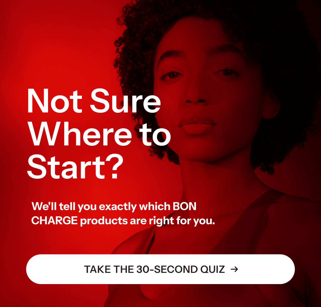 Not sure where to start? We'll tell you exactly which BON CHARGE products are right for you.