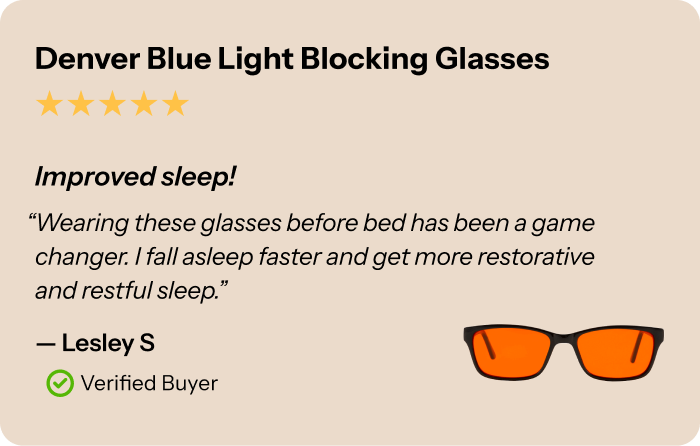Denver Blue Light Blocking Glasses review, 5 stars. “Improved sleep! Wearing these glasses before bed has been a game changer. I fall asleep faster and get more restorative and restful sleep.” — Lesley S, Verified Buyer.