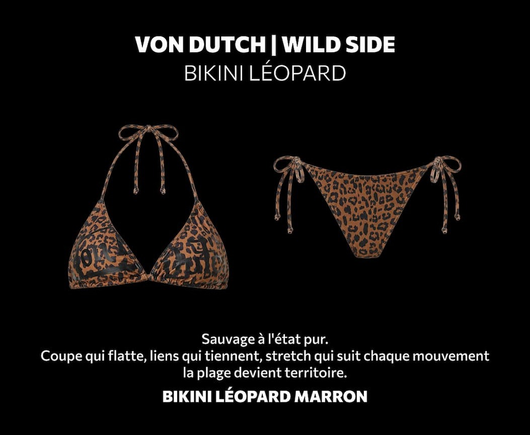 VON DUTCH ✦ WILD SIDE BIKINI LÉOPARD Sauvage à l'état pur. Coupe qui flatte, liens qui tiennent, stretch qui suit chaque mouvement — la plage devient territoire. BIKINI LÉOPARD MARRON