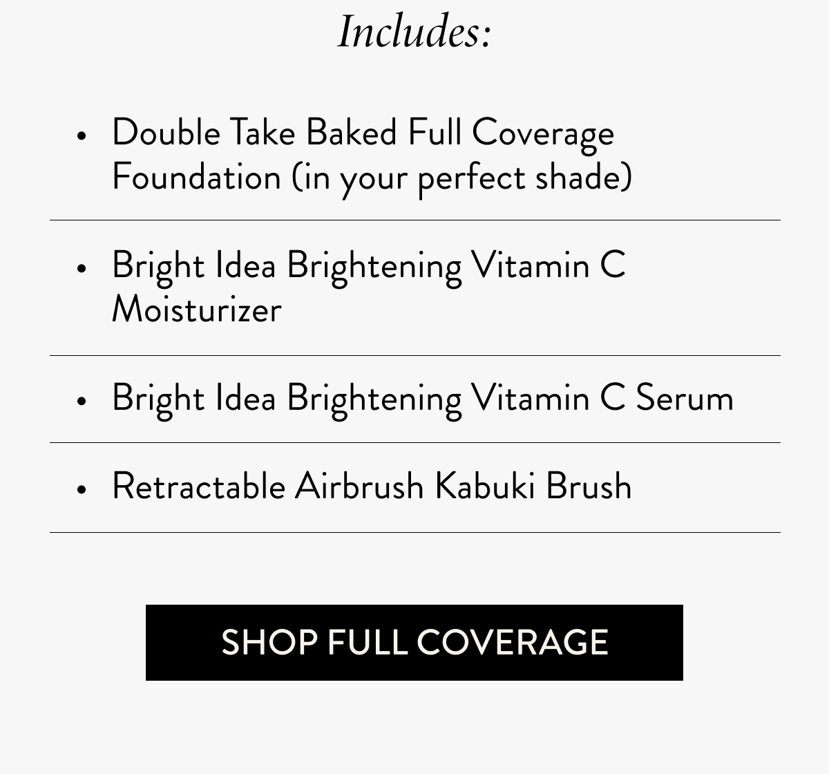 Includes: Double Take Baked Full Coverage Foundation (in your perfect shade)  Bright Idea Brightening Vitamin C Moisturizer  Bright Idea Brightening Vitamin C Serum  Retractable Airbrush Kabuki Brush