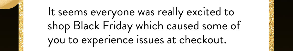 It seems everyone was really excited to shop Black Friday which caused some of you to experience issues at checkout.