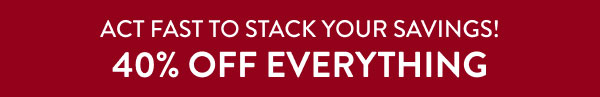 ACT FAST TO STACK YOUR SAVINGS! 40% OFF EVERYTHING