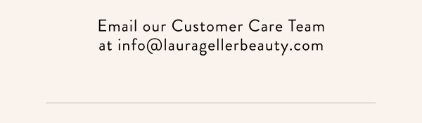 Email our Customer Care Team at info@lauragellerbeauty.com