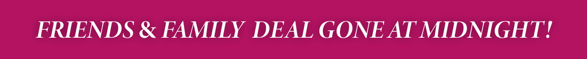 Friends & Family Deal Gone at Midnight!