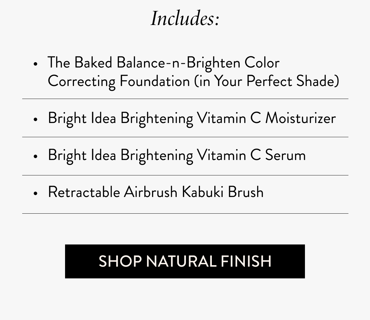 Includes: The Baked Balance-n-Brighten Color Correcting Foundation (in Your Perfect Shade)  Bright Idea Brightening Vitamin C Moisturizer  Bright Idea Brightening Vitamin C Serum  Retractable Airbrush Kabuki Brush