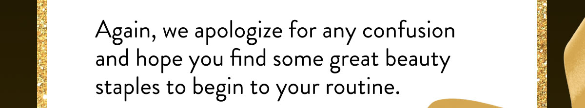 Again, we apologize for any confusion and hope you find some great beauty staples to begin to your routine.