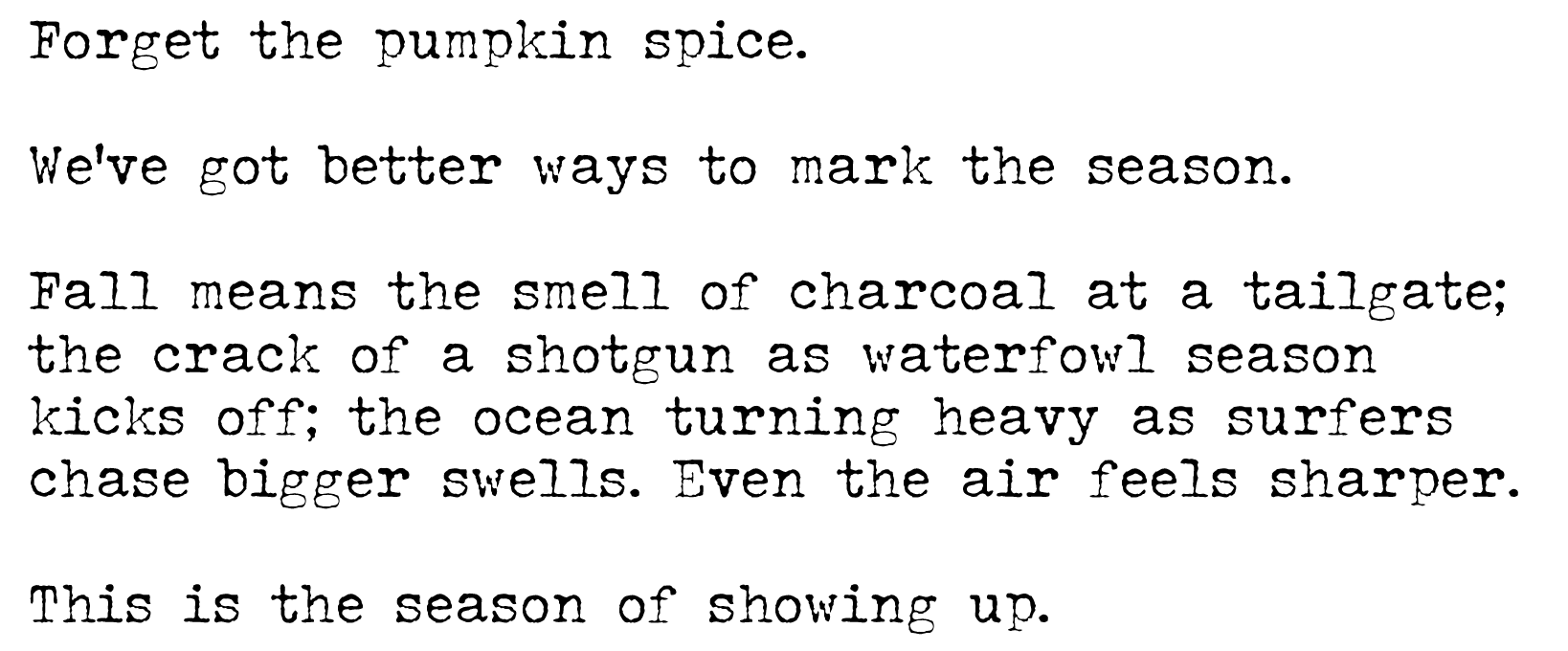 Forget the PSL. We’ve got better things to mark the season. Fall means the smell of charcoal at a tailgate. The crack of a shotgun as waterfowl season kicks off. The ocean turning heavy as surfers chase bigger swells. Even the air feels sharper. This is the season of showing up.