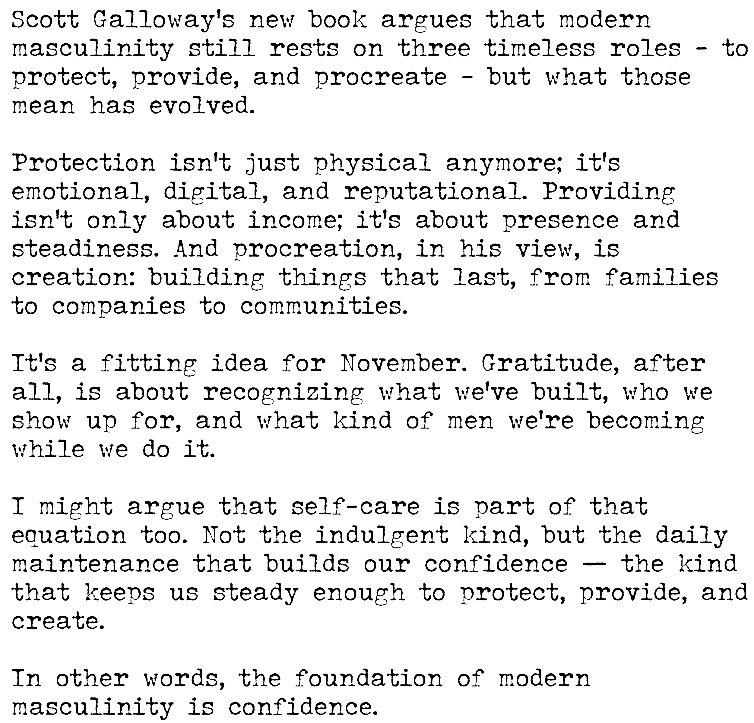 Scott Galloway’s new book argues that modern masculinity still rests on three timeless roles - to protect, provide, and procreate - but what those mean has evolved. Protection isn’t just physical anymore; it’s emotional, digital, and reputational. Providing isn’t only about income; it’s about presence and steadiness. And procreation, in his view, is creation: building things that last, from families to companies to communities. It’s a fitting idea for November. Gratitude, after all, is about recognizing what we’ve built, who we show up for, and what kind of men we’re becoming while we do it. I might argue that self-care is part of that equation too. Not the indulgent kind, but the daily maintenance that builds our confidence — the kind that keeps us steady enough to protect, provide, and create. In other words, the foundation is confidence.