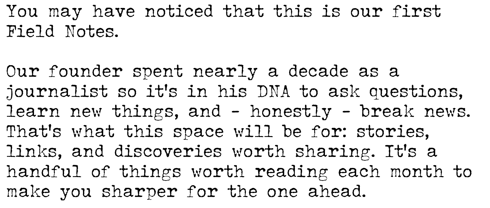 You may have noticed that this is our first Field Notes. Our founder spent nearly a decade as a journalist, it's in his DNA to ask questions, learn new things, and - honestly - break news. That’s what this space will be for: stories, links, and discoveries worth sharing. A handful of things worth reading each month to make you sharper than the one before.