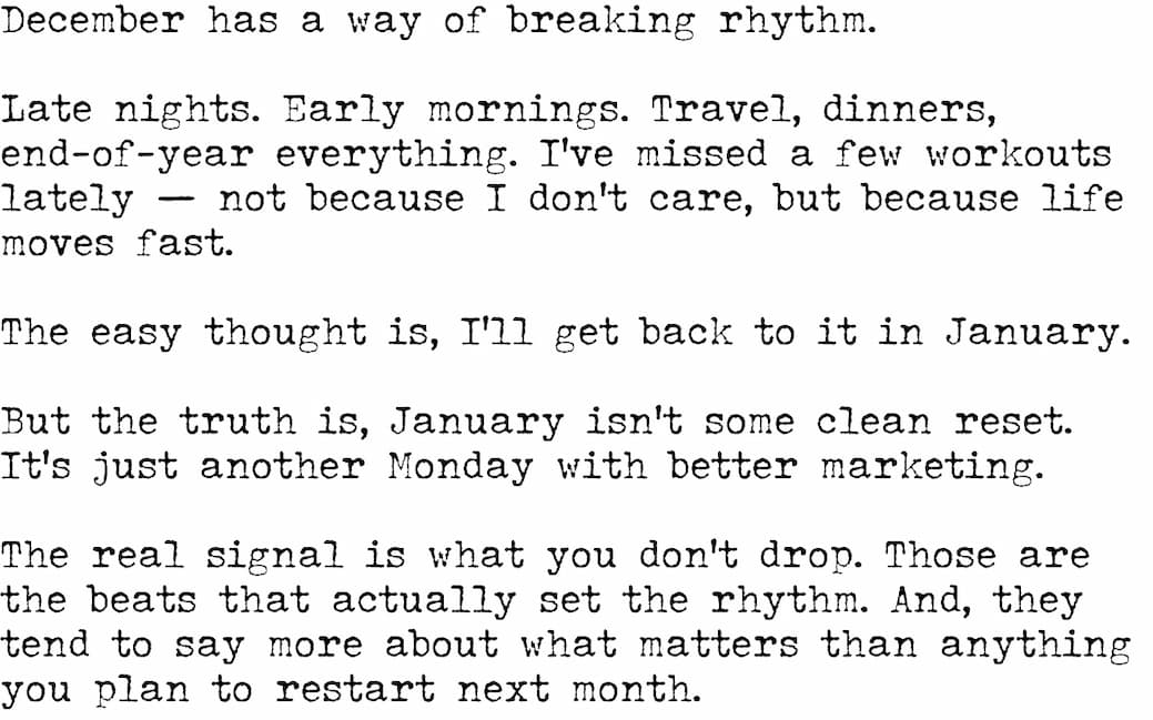 December has a way of breaking rhythm.  Late nights. Early mornings. Travel, dinners, end-of-year everything. I’ve missed a few workouts lately — not because I don’t care, but because life moves fast.  The easy thought is, I’ll get back to it in January.  But the truth is, January isn’t some clean reset. It’s just another Monday with better marketing.  The real signal is what you don’t drop.