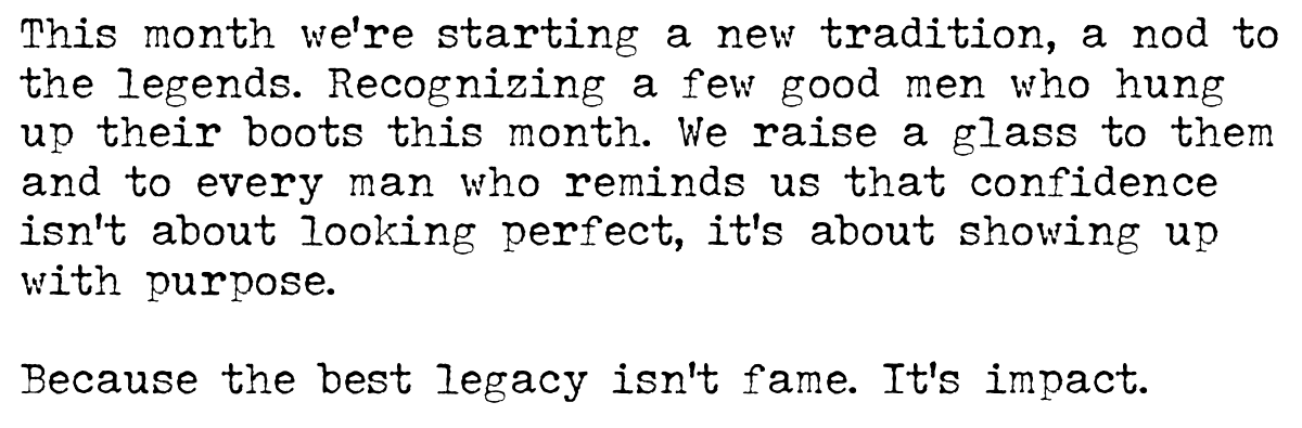  A few good men hung up their boots this month. We raise a glass to them — and to every man who reminds us that confidence isn’t about looking perfect, it’s about showing up with purpose. Because the best legacy isn’t fame. It’s impact.